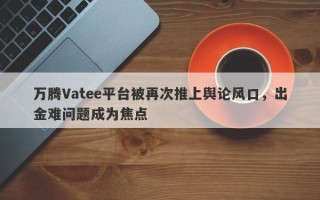 万腾Vatee平台被再次推上舆论风口，出金难问题成为焦点