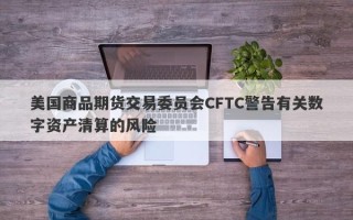 美国商品期货交易委员会CFTC警告有关数字资产清算的风险