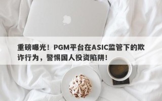 重磅曝光！PGM平台在ASIC监管下的欺诈行为，警惕国人投资陷阱！