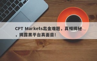 CPT Markets出金难题，真相揭秘，揭露黑平台真面目！