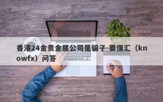 香港24金贵金属公司是骗子-要懂汇（knowfx）问答