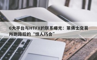 6大平台与HTFX的联系曝光：莱佛士交易所跑路后的“惊人巧合”