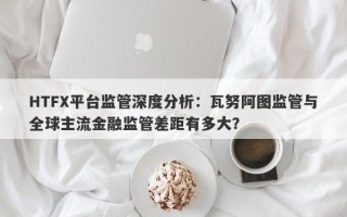 HTFX平台监管深度分析：瓦努阿图监管与全球主流金融监管差距有多大？