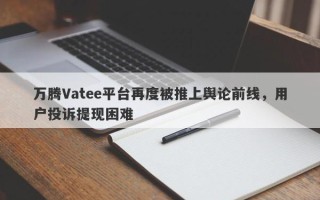 万腾Vatee平台再度被推上舆论前线，用户投诉提现困难