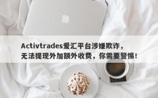 Activtrades爱汇平台涉嫌欺诈，无法提现外加额外收费，你需要警惕！