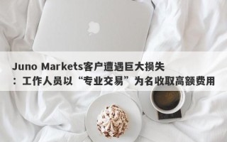 Juno Markets客户遭遇巨大损失：工作人员以“专业交易”为名收取高额费用