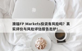 澳福FP Markets投资有风险吗？真实评价与风险评估报告出炉！