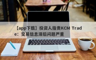 【app下载】投资人指责KCM Trade：交易信息滞后问题严重