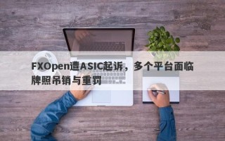 FXOpen遭ASIC起诉，多个平台面临牌照吊销与重罚