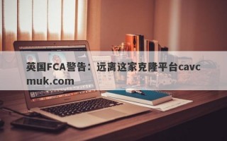 英国FCA警告：远离这家克隆平台cavcmuk.com