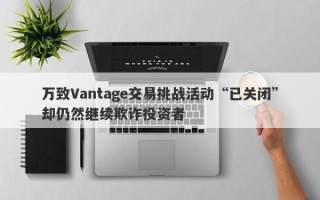 万致Vantage交易挑战活动“已关闭”却仍然继续欺诈投资者