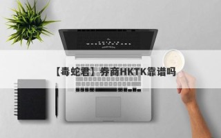 【毒蛇君】券商HKTK靠谱吗
