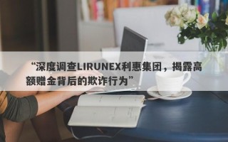 “深度调查LIRUNEX利惠集团，揭露高额赠金背后的欺诈行为”