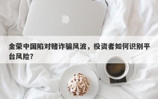 金荣中国陷对赌诈骗风波，投资者如何识别平台风险？