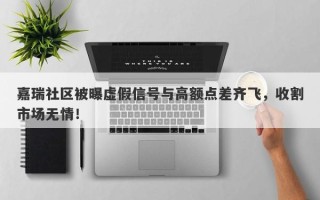 嘉瑞社区被曝虚假信号与高额点差齐飞，收割市场无情！