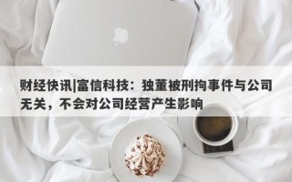 财经快讯|富信科技：独董被刑拘事件与公司无关，不会对公司经营产生影响