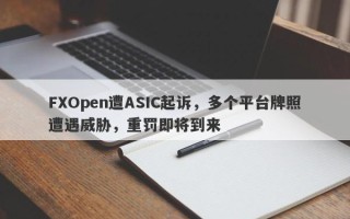 FXOpen遭ASIC起诉，多个平台牌照遭遇威胁，重罚即将到来