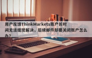 用户反馈ThinkMarkets账户长时间无法提现解决，后续邮件却要关闭账户怎么办？