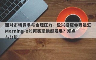 面对市场竞争与合规压力，盈兴投资券商晨汇MorningFx如何实现稳健发展？观点与分析