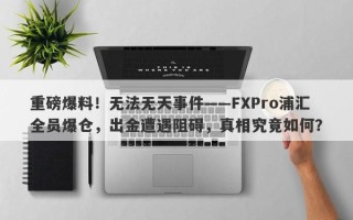 重磅爆料！无法无天事件——FXPro浦汇全员爆仓，出金遭遇阻碍，真相究竟如何？