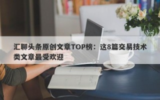 汇聊头条原创文章TOP榜：这8篇交易技术类文章最受欢迎