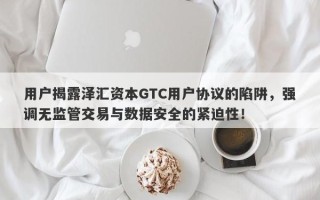 用户揭露泽汇资本GTC用户协议的陷阱，强调无监管交易与数据安全的紧迫性！