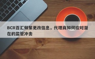 BCR百汇频繁更改信息，代理商如何应对潜在的监管冲击