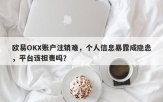 欧易OKX账户注销难，个人信息暴露成隐患，平台该担责吗？