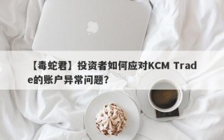 【毒蛇君】投资者如何应对KCM Trade的账户异常问题？