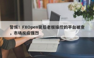 警惕！FXOpen背后老板操控的平台被查，市场反应强烈