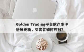 Golden Trading平台欺诈事件进展更新，受害者如何应对？