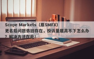 Scope Markets（原SMFX）更名后问题依旧存在，投诉量居高不下怎么办？解决方法在此！