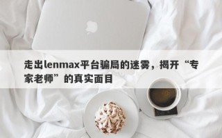 走出lenmax平台骗局的迷雾，揭开“专家老师”的真实面目