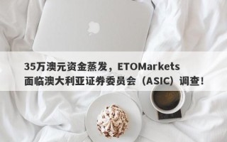 35万澳元资金蒸发，ETOMarkets面临澳大利亚证券委员会（ASIC）调查！