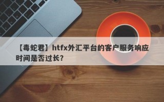 【毒蛇君】htfx外汇平台的客户服务响应时间是否过长？