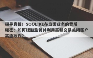 探寻真相！SOOLIKE在岛国业务的背后秘密：如何规避监管并利用高频交易关闭账户实施欺诈？