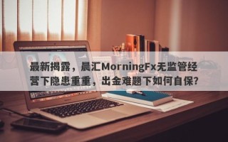 最新揭露，晨汇MorningFx无监管经营下隐患重重，出金难题下如何自保？