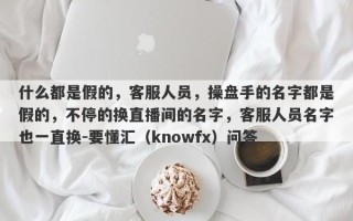 什么都是假的，客服人员，操盘手的名字都是假的，不停的换直播间的名字，客服人员名字也一直换-要懂汇（knowfx）问答