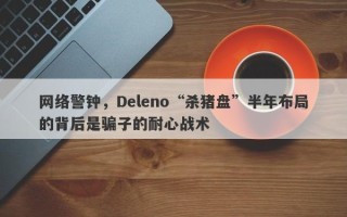 网络警钟，Deleno“杀猪盘”半年布局的背后是骗子的耐心战术