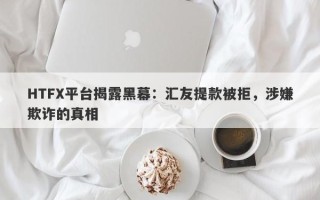 HTFX平台揭露黑幕：汇友提款被拒，涉嫌欺诈的真相