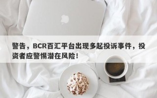 警告，BCR百汇平台出现多起投诉事件，投资者应警惕潜在风险！