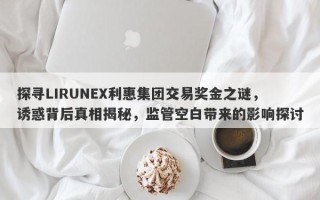 探寻LIRUNEX利惠集团交易奖金之谜，诱惑背后真相揭秘，监管空白带来的影响探讨