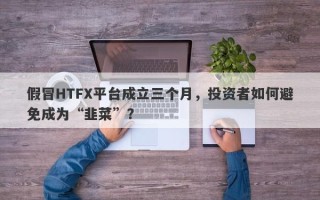 假冒HTFX平台成立三个月，投资者如何避免成为“韭菜”？