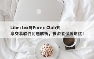 Libertex与Forex Club共享交易软件问题解析，投资者保障堪忧！