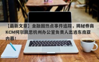 【最新文章】金融圈热点事件追踪，揭秘券商KCM柯尔凯思杭州办公室负责人出逃东南亚内幕！