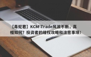 【毒蛇君】KCM Trade风波不断，真相如何？投资者的维权攻略和注意事项！