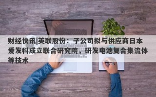 财经快讯|英联股份：子公司拟与供应商日本爱发科成立联合研究院，研发电池复合集流体等技术