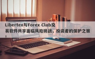 Libertex与Forex Club交易软件共享面临风险挑战，投资者的保护之策！