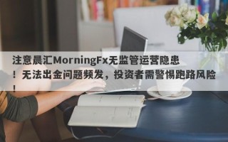 注意晨汇MorningFx无监管运营隐患！无法出金问题频发，投资者需警惕跑路风险！