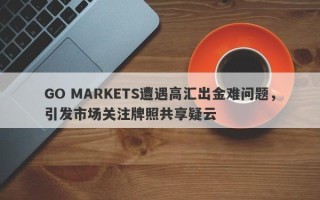 GO MARKETS遭遇高汇出金难问题，引发市场关注牌照共享疑云